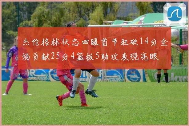 杰伦格林状态回暖首节狂砍14分全场贡献25分4篮板5助攻表现亮眼