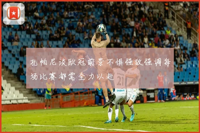 孔帕尼谈欧冠前景不惧强敌强调每场比赛都需全力以赴